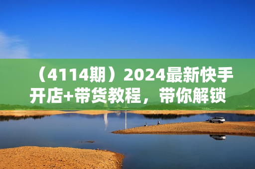 （4114期）2024最新快手开店+带货教程，带你解锁新技能，0基础带你打造赚钱账号