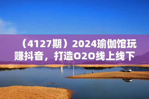 （4127期）2024瑜伽馆玩赚抖音，打造O2O线上线下超级门店