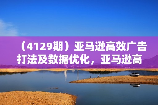 （4129期）亚马逊高效广告打法及数据优化，亚马逊高阶广告打法课