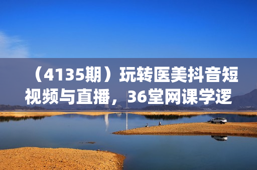 （4135期）玩转医美抖音短视频与直播，36堂网课学逻辑(短视频+直播+美学分享+团购)