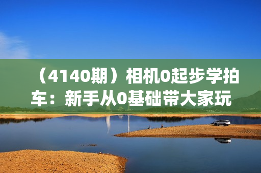 （4140期）相机0起步学拍车：新手从0基础带大家玩转汽车摄影(18节课)