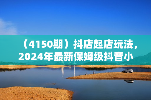 （4150期）抖店起店玩法，2024年最新保姆级抖音小店开店教程