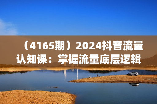 （4165期）2024抖音流量认知课：掌握流量底层逻辑，明白应该选择什么赛道 (43节课)