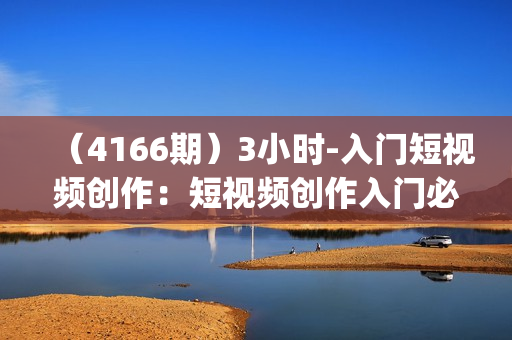 （4166期）3小时-入门短视频创作：短视频创作入门必修(15节视频课)