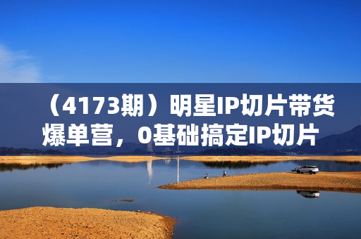 （4173期）明星IP切片带货爆单营，0基础搞定IP切片带货短视频