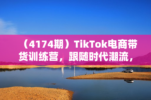 （4174期）TikTok电商带货训练营，跟随时代潮流，跨境掘金