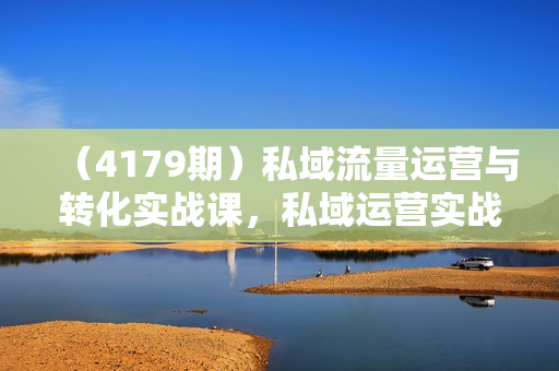 （4179期）私域流量运营与转化实战课，私域运营实战攻略，让流量转化更高效