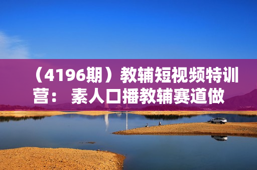 （4196期）教辅短视频特训营： 素人口播教辅赛道做短视频带货，单月做到20w佣金