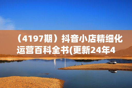 （4197期）抖音小店精细化运营百科全书(更新24年4月)，让你听得懂，学得会，能落地