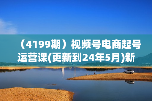 （4199期）视频号电商起号运营课(更新到24年5月)新号0-1起号方法论