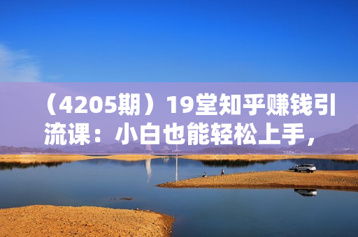 （4205期）19堂知乎赚钱引流课：小白也能轻松上手，实现月入过W