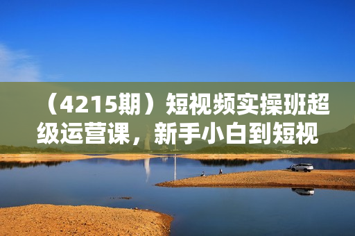 （4215期）短视频实操班超级运营课，新手小白到短视频大神必修课程