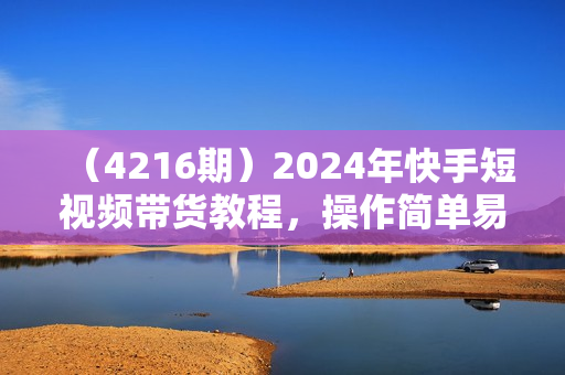（4216期）2024年快手短视频带货教程，操作简单易上手