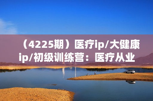 （4225期）医疗ip/大健康ip/初级训练营：医疗从业者如何打造个人IP(12节)