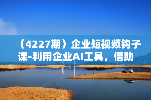 （4227期）企业短视频钩子课-利用企业AI工具，借助矩阵模式，实现企业短视频批量获客