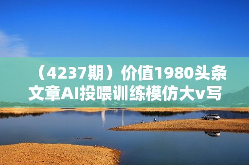 （4237期）价值1980头条文章AI投喂训练模仿大v写作手法，提升AI写作质量【揭秘】