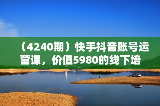 （4240期）快手抖音账号运营课，价值5980的线下培训内容