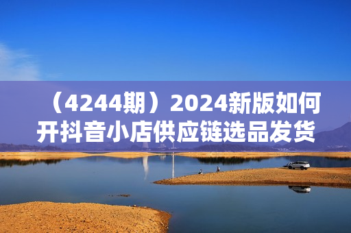 （4244期）2024新版如何开抖音小店供应链选品发货和上架选品广场精选联盟