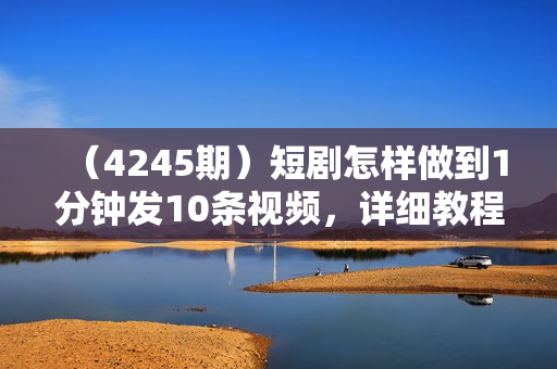 （4245期）短剧怎样做到1分钟发10条视频，详细教程+软件