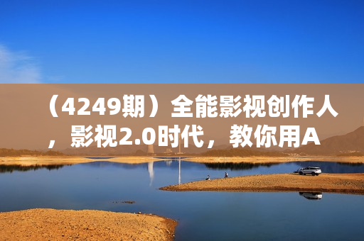 （4249期）全能影视创作人，影视2.0时代，教你用AI赋能内容创作，​零基础到视频大神