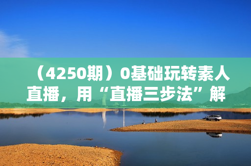 （4250期）0基础玩转素人直播，用“直播三步法”解决入局直播的全流程问题
