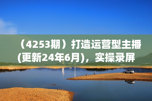 （4253期）打造运营型主播(更新24年6月)，实操录屏，话术拆解，自然流带货打法