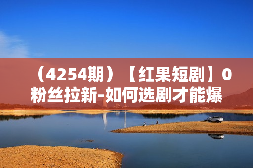 （4254期）【红果短剧】0粉丝拉新-如何选剧才能爆？大佬经验分享