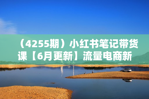 （4255期）小红书笔记带货课【6月更新】流量电商新机会，抓住小红书的流量红利