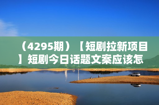 （4295期）【短剧拉新项目】短剧今日话题文案应该怎么写？大佬经验分享