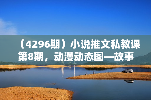 （4296期）小说推文私教课第8期，动漫动态图—故事混剪的玩法
