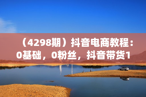 （4298期）抖音电商教程：0基础，0粉丝，抖音带货100w(27节视频课)