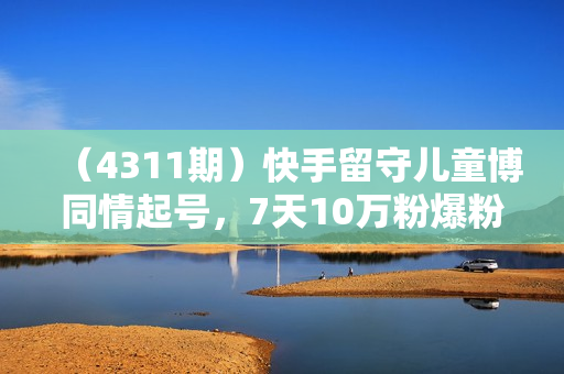 （4311期）快手留守儿童博同情起号，7天10万粉爆粉玩法，全流程