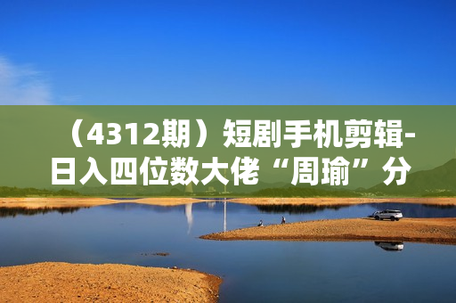 （4312期）短剧手机剪辑-日入四位数大佬“周瑜”分享爆单经验