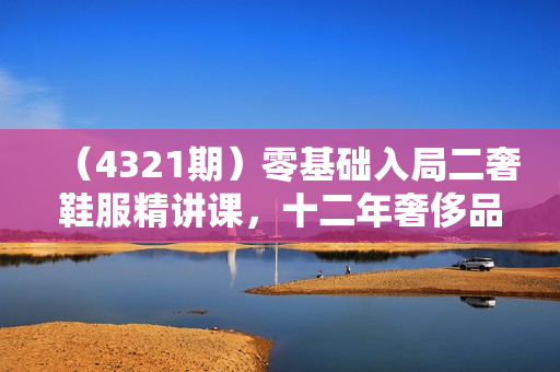 （4321期）零基础入局二奢鞋服精讲课，十二年奢侈品创业导师分享