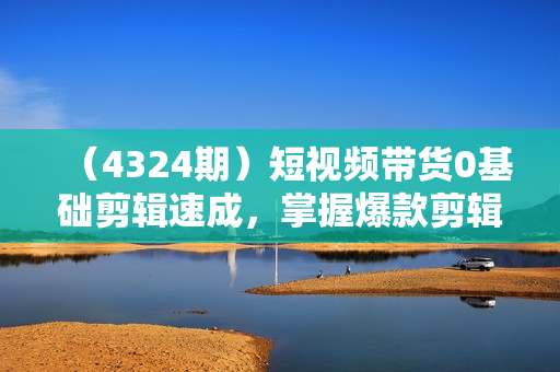（4324期）短视频带货0基础剪辑速成，掌握爆款剪辑思维，让好视频加持涨粉带货