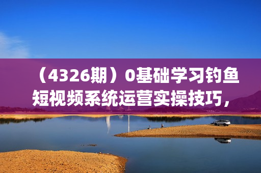 （4326期）0基础学习钓鱼短视频系统运营实操技巧，钓鱼再到系统性讲解定位ip策划技巧