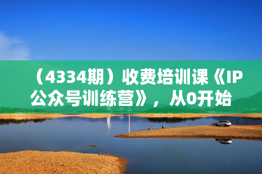 （4334期）收费培训课《IP公众号训练营》，从0开始教你做公众号，轻松月入过万