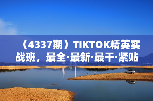 （4337期）TIKTOK精英实战班，最全·最新·最干·紧贴热点·深度学习
