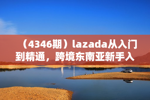 （4346期）lazada从入门到精通，跨境东南亚新手入门必修课