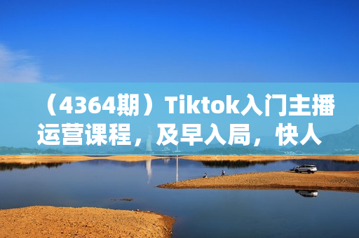 （4364期）Tiktok入门主播运营课程，及早入局，快人一步