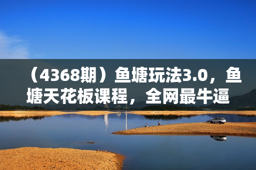 （4368期）鱼塘玩法3.0，鱼塘天花板课程，全网最牛逼的讲透抖音算法逻辑+底层逻辑的内容