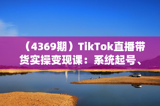 （4369期）TikTok直播带货实操变现课：系统起号、科学复盘、变现链路、直播配置、小店操作流程、团队搭建等。