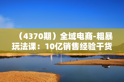 （4370期）全域电商-粗暴玩法课：10亿销售经验干货分享!定位/免费起号/千川投流