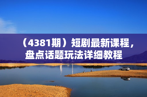 （4381期）短剧最新课程，盘点话题玩法详细教程