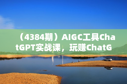 （4384期）AIGC工具ChatGPT实战课，玩赚ChatGPT，开户登录+知识梳理+应用解析