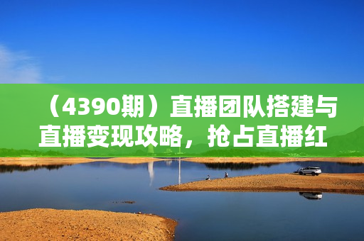 （4390期）直播团队搭建与直播变现攻略，抢占直播红利
