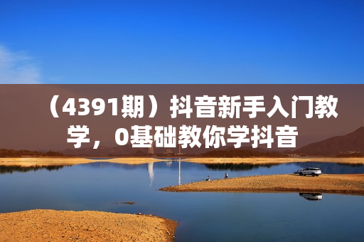 （4391期）抖音新手入门教学，0基础教你学抖音