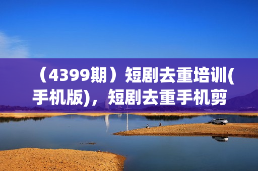 （4399期）短剧去重培训(手机版)，短剧去重手机剪辑小技巧，轻松过原创