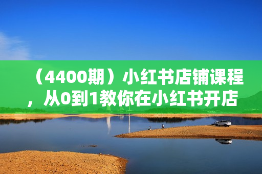 （4400期）小红书店铺课程，从0到1教你在小红书开店卖货