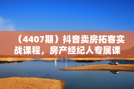（4407期）抖音卖房拓客实战课程，房产经纪人专属课程